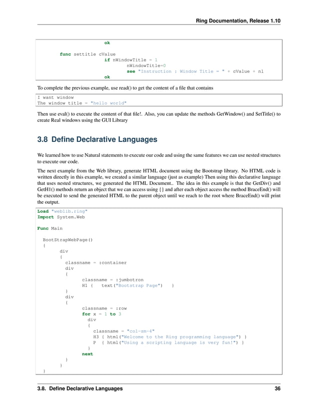 Ring Documentation, Release 1.10 ok func settitle cValue if nWindowTitle = 1 nWindowTitle=0 see "Instruction : Window Title = " + cValue + nl ok To complete the previous example, use read() to get the content of a file that contains I want window The window title = "hello world" Then use eval() to execute the content of that file!. Also, you can update the methods GetWindow() and SetTitle() to create Real windows using the GUI Library 3.8 Define Declarative Languages We learned how to use Natural statements to execute our code and using the same features we can use nested structures to execute our code. The next example from the Web library, generate HTML document using the Bootstrap library. No HTML code is written directly in this example, we created a similar language (just as example) Then using this declarative language that uses nested structures, we generated the HTML Document.. The idea in this example is that the GetDiv() and GetH1() methods return an object that we can access using {} and after each object access the method BraceEnd() will be executed to send the generated HTML to the parent object until we reach to the root where BraceEnd() will print the output. Load "weblib.ring" Import System.Web Func Main BootStrapWebPage() { div { classname = :container div { classname = :jumbotron H1 { text("Bootstrap Page") } } div { classname = :row for x = 1 to 3 div { classname = "col-sm-4" H3 { html("Welcome to the Ring programming language") } P { html("Using a scripting language is very fun!") } } next } } } 3.8. Define Declarative Languages 36 