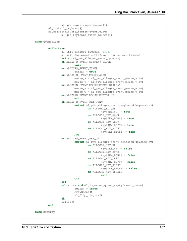 Ring Documentation, Release 1.10 al_get_mouse_event_source()) al_install_keyboard() al_register_event_source(event_queue, al_get_keyboard_event_source()) func eventsLoop while true al_init_timeout(timeout, 0.06) al_wait_for_event_until(event_queue, ev, timeout) switch al_get_allegro_event_type(ev) on ALLEGRO_EVENT_DISPLAY_CLOSE exit on ALLEGRO_EVENT_TIMER redraw = true on ALLEGRO_EVENT_MOUSE_AXES mouse_x = al_get_allegro_event_mouse_x(ev) mouse_y = al_get_allegro_event_mouse_y(ev) on ALLEGRO_EVENT_MOUSE_ENTER_DISPLAY mouse_x = al_get_allegro_event_mouse_x(ev) mouse_y = al_get_allegro_event_mouse_y(ev) on ALLEGRO_EVENT_MOUSE_BUTTON_UP exit on ALLEGRO_EVENT_KEY_DOWN switch al_get_allegro_event_keyboard_keycode(ev) on ALLEGRO_KEY_UP key[KEY_UP] = true on ALLEGRO_KEY_DOWN key[KEY_DOWN] = true on ALLEGRO_KEY_LEFT key[KEY_LEFT] = true on ALLEGRO_KEY_RIGHT key[KEY_RIGHT] = true off on ALLEGRO_EVENT_KEY_UP switch al_get_allegro_event_keyboard_keycode(ev) on ALLEGRO_KEY_UP key[KEY_UP] = false on ALLEGRO_KEY_DOWN key[KEY_DOWN] = false on ALLEGRO_KEY_LEFT key[KEY_LEFT] = false on ALLEGRO_KEY_RIGHT key[KEY_RIGHT] = false on ALLEGRO_KEY_ESCAPE exit off off if redraw and al_is_event_queue_empty(event_queue) redraw = false drawScene() al_flip_display() ok callgc() end func destroy 63.1. 3D Cube and Texture 657 