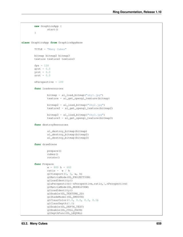 Ring Documentation, Release 1.10 new GraphicsApp { start() } class GraphicsApp from GraphicsAppBase TITLE = "Many Cubes" bitmap bitmap2 bitmap3 texture texture2 texture3 fps = 120 xrot = 0.0 yrot = 0.0 zrot = 0.0 nPerspective = 100 func loadresources bitmap = al_load_bitmap("sky1.jpg") texture = al_get_opengl_texture(bitmap) bitmap2 = al_load_bitmap("sky2.jpg") texture2 = al_get_opengl_texture(bitmap2) bitmap3 = al_load_bitmap("sky3.jpg") texture3 = al_get_opengl_texture(bitmap3) func destroyResources al_destroy_bitmap(bitmap) al_destroy_bitmap(bitmap2) al_destroy_bitmap(bitmap3) func drawScene prepare() cubes() rotate() func Prepare w = 800 h = 600 ratio = w / h glViewport(0, 0, w, h) glMatrixMode(GL_PROJECTION) glLoadIdentity() gluPerspective(-nPerspective,ratio,1,nPerspective) glMatrixMode(GL_MODELVIEW) glLoadIdentity() glEnable(GL_TEXTURE_2D) glShadeModel(GL_SMOOTH) glClearColor(0.0, 0.0, 0.0, 0.5) glClearDepth(1.0) glEnable(GL_DEPTH_TEST) glEnable(GL_CULL_FACE) glDepthFunc(GL_LEQUAL) 63.2. Many Cubes 659 