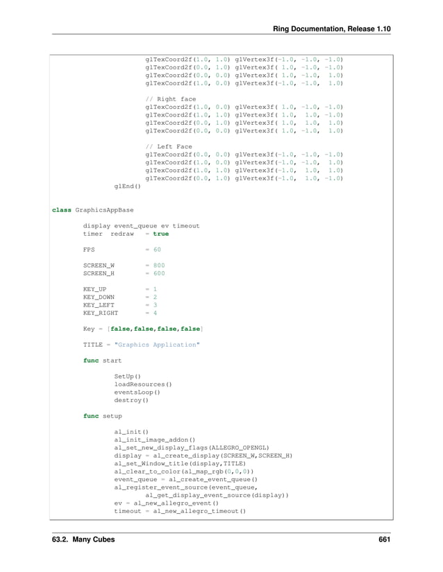 Ring Documentation, Release 1.10 glTexCoord2f(1.0, 1.0) glVertex3f(-1.0, -1.0, -1.0) glTexCoord2f(0.0, 1.0) glVertex3f( 1.0, -1.0, -1.0) glTexCoord2f(0.0, 0.0) glVertex3f( 1.0, -1.0, 1.0) glTexCoord2f(1.0, 0.0) glVertex3f(-1.0, -1.0, 1.0) // Right face glTexCoord2f(1.0, 0.0) glVertex3f( 1.0, -1.0, -1.0) glTexCoord2f(1.0, 1.0) glVertex3f( 1.0, 1.0, -1.0) glTexCoord2f(0.0, 1.0) glVertex3f( 1.0, 1.0, 1.0) glTexCoord2f(0.0, 0.0) glVertex3f( 1.0, -1.0, 1.0) // Left Face glTexCoord2f(0.0, 0.0) glVertex3f(-1.0, -1.0, -1.0) glTexCoord2f(1.0, 0.0) glVertex3f(-1.0, -1.0, 1.0) glTexCoord2f(1.0, 1.0) glVertex3f(-1.0, 1.0, 1.0) glTexCoord2f(0.0, 1.0) glVertex3f(-1.0, 1.0, -1.0) glEnd() class GraphicsAppBase display event_queue ev timeout timer redraw = true FPS = 60 SCREEN_W = 800 SCREEN_H = 600 KEY_UP = 1 KEY_DOWN = 2 KEY_LEFT = 3 KEY_RIGHT = 4 Key = [false,false,false,false] TITLE = "Graphics Application" func start SetUp() loadResources() eventsLoop() destroy() func setup al_init() al_init_image_addon() al_set_new_display_flags(ALLEGRO_OPENGL) display = al_create_display(SCREEN_W,SCREEN_H) al_set_Window_title(display,TITLE) al_clear_to_color(al_map_rgb(0,0,0)) event_queue = al_create_event_queue() al_register_event_source(event_queue, al_get_display_event_source(display)) ev = al_new_allegro_event() timeout = al_new_allegro_timeout() 63.2. Many Cubes 661 