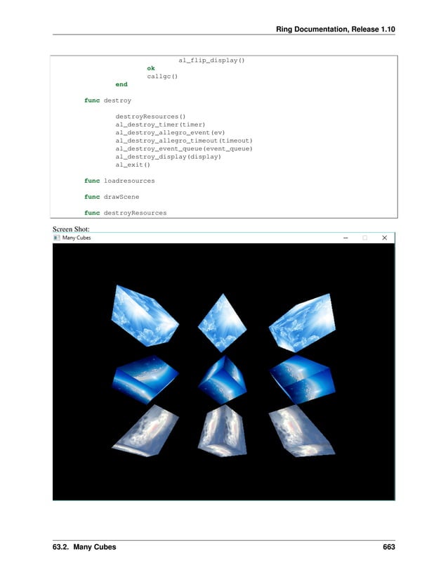 Ring Documentation, Release 1.10 al_flip_display() ok callgc() end func destroy destroyResources() al_destroy_timer(timer) al_destroy_allegro_event(ev) al_destroy_allegro_timeout(timeout) al_destroy_event_queue(event_queue) al_destroy_display(display) al_exit() func loadresources func drawScene func destroyResources Screen Shot: 63.2. Many Cubes 663 