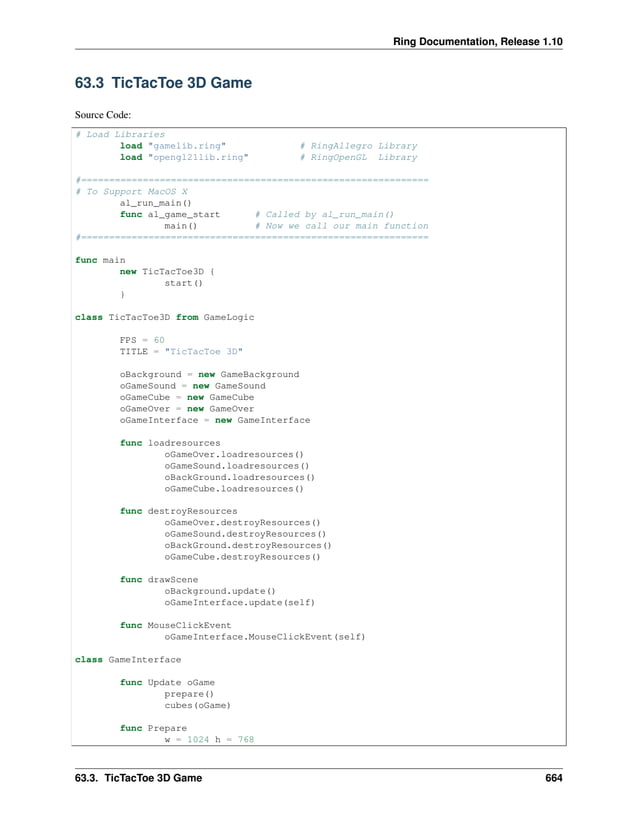 Ring Documentation, Release 1.10 63.3 TicTacToe 3D Game Source Code: # Load Libraries load "gamelib.ring" # RingAllegro Library load "opengl21lib.ring" # RingOpenGL Library #============================================================== # To Support MacOS X al_run_main() func al_game_start # Called by al_run_main() main() # Now we call our main function #============================================================== func main new TicTacToe3D { start() } class TicTacToe3D from GameLogic FPS = 60 TITLE = "TicTacToe 3D" oBackground = new GameBackground oGameSound = new GameSound oGameCube = new GameCube oGameOver = new GameOver oGameInterface = new GameInterface func loadresources oGameOver.loadresources() oGameSound.loadresources() oBackGround.loadresources() oGameCube.loadresources() func destroyResources oGameOver.destroyResources() oGameSound.destroyResources() oBackGround.destroyResources() oGameCube.destroyResources() func drawScene oBackground.update() oGameInterface.update(self) func MouseClickEvent oGameInterface.MouseClickEvent(self) class GameInterface func Update oGame prepare() cubes(oGame) func Prepare w = 1024 h = 768 63.3. TicTacToe 3D Game 664 