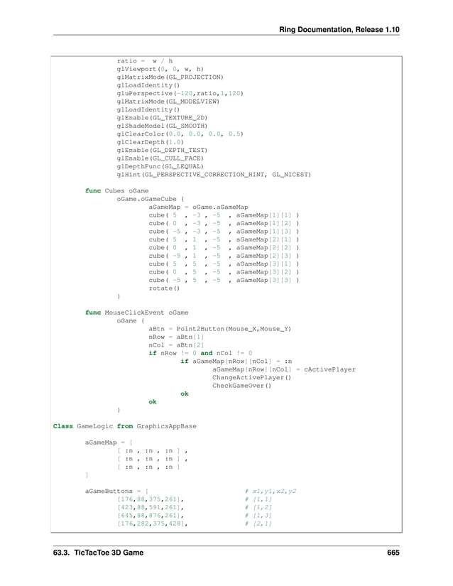 Ring Documentation, Release 1.10 ratio = w / h glViewport(0, 0, w, h) glMatrixMode(GL_PROJECTION) glLoadIdentity() gluPerspective(-120,ratio,1,120) glMatrixMode(GL_MODELVIEW) glLoadIdentity() glEnable(GL_TEXTURE_2D) glShadeModel(GL_SMOOTH) glClearColor(0.0, 0.0, 0.0, 0.5) glClearDepth(1.0) glEnable(GL_DEPTH_TEST) glEnable(GL_CULL_FACE) glDepthFunc(GL_LEQUAL) glHint(GL_PERSPECTIVE_CORRECTION_HINT, GL_NICEST) func Cubes oGame oGame.oGameCube { aGameMap = oGame.aGameMap cube( 5 , -3 , -5 , aGameMap[1][1] ) cube( 0 , -3 , -5 , aGameMap[1][2] ) cube( -5 , -3 , -5 , aGameMap[1][3] ) cube( 5 , 1 , -5 , aGameMap[2][1] ) cube( 0 , 1 , -5 , aGameMap[2][2] ) cube( -5 , 1 , -5 , aGameMap[2][3] ) cube( 5 , 5 , -5 , aGameMap[3][1] ) cube( 0 , 5 , -5 , aGameMap[3][2] ) cube( -5 , 5 , -5 , aGameMap[3][3] ) rotate() } func MouseClickEvent oGame oGame { aBtn = Point2Button(Mouse_X,Mouse_Y) nRow = aBtn[1] nCol = aBtn[2] if nRow != 0 and nCol != 0 if aGameMap[nRow][nCol] = :n aGameMap[nRow][nCol] = cActivePlayer ChangeActivePlayer() CheckGameOver() ok ok } Class GameLogic from GraphicsAppBase aGameMap = [ [ :n , :n , :n ] , [ :n , :n , :n ] , [ :n , :n , :n ] ] aGameButtons = [ # x1,y1,x2,y2 [176,88,375,261], # [1,1] [423,88,591,261], # [1,2] [645,88,876,261], # [1,3] [176,282,375,428], # [2,1] 63.3. TicTacToe 3D Game 665 