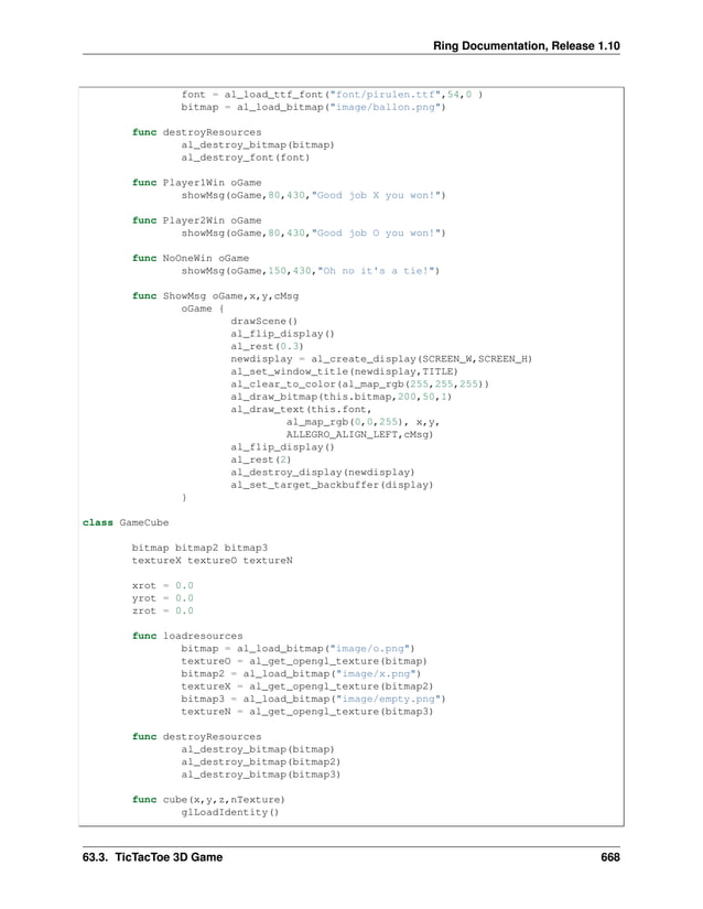 Ring Documentation, Release 1.10 font = al_load_ttf_font("font/pirulen.ttf",54,0 ) bitmap = al_load_bitmap("image/ballon.png") func destroyResources al_destroy_bitmap(bitmap) al_destroy_font(font) func Player1Win oGame showMsg(oGame,80,430,"Good job X you won!") func Player2Win oGame showMsg(oGame,80,430,"Good job O you won!") func NoOneWin oGame showMsg(oGame,150,430,"Oh no it's a tie!") func ShowMsg oGame,x,y,cMsg oGame { drawScene() al_flip_display() al_rest(0.3) newdisplay = al_create_display(SCREEN_W,SCREEN_H) al_set_window_title(newdisplay,TITLE) al_clear_to_color(al_map_rgb(255,255,255)) al_draw_bitmap(this.bitmap,200,50,1) al_draw_text(this.font, al_map_rgb(0,0,255), x,y, ALLEGRO_ALIGN_LEFT,cMsg) al_flip_display() al_rest(2) al_destroy_display(newdisplay) al_set_target_backbuffer(display) } class GameCube bitmap bitmap2 bitmap3 textureX textureO textureN xrot = 0.0 yrot = 0.0 zrot = 0.0 func loadresources bitmap = al_load_bitmap("image/o.png") textureO = al_get_opengl_texture(bitmap) bitmap2 = al_load_bitmap("image/x.png") textureX = al_get_opengl_texture(bitmap2) bitmap3 = al_load_bitmap("image/empty.png") textureN = al_get_opengl_texture(bitmap3) func destroyResources al_destroy_bitmap(bitmap) al_destroy_bitmap(bitmap2) al_destroy_bitmap(bitmap3) func cube(x,y,z,nTexture) glLoadIdentity() 63.3. TicTacToe 3D Game 668 