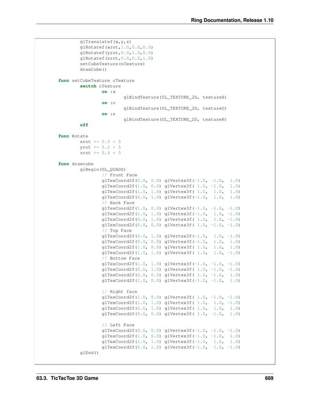 Ring Documentation, Release 1.10 glTranslatef(x,y,z) glRotatef(xrot,1.0,0.0,0.0) glRotatef(yrot,0.0,1.0,0.0) glRotatef(zrot,0.0,0.0,1.0) setCubeTexture(nTexture) drawCube() func setCubeTexture cTexture switch cTexture on :x glBindTexture(GL_TEXTURE_2D, textureX) on :o glBindTexture(GL_TEXTURE_2D, textureO) on :n glBindTexture(GL_TEXTURE_2D, textureN) off func Rotate xrot += 0.3 * 5 yrot += 0.2 * 5 zrot += 0.4 * 5 func drawcube glBegin(GL_QUADS) // Front Face glTexCoord2f(0.0, 0.0) glVertex3f(-1.0, -1.0, 1.0) glTexCoord2f(1.0, 0.0) glVertex3f( 1.0, -1.0, 1.0) glTexCoord2f(1.0, 1.0) glVertex3f( 1.0, 1.0, 1.0) glTexCoord2f(0.0, 1.0) glVertex3f(-1.0, 1.0, 1.0) // Back Face glTexCoord2f(1.0, 0.0) glVertex3f(-1.0, -1.0, -1.0) glTexCoord2f(1.0, 1.0) glVertex3f(-1.0, 1.0, -1.0) glTexCoord2f(0.0, 1.0) glVertex3f( 1.0, 1.0, -1.0) glTexCoord2f(0.0, 0.0) glVertex3f( 1.0, -1.0, -1.0) // Top Face glTexCoord2f(0.0, 1.0) glVertex3f(-1.0, 1.0, -1.0) glTexCoord2f(0.0, 0.0) glVertex3f(-1.0, 1.0, 1.0) glTexCoord2f(1.0, 0.0) glVertex3f( 1.0, 1.0, 1.0) glTexCoord2f(1.0, 1.0) glVertex3f( 1.0, 1.0, -1.0) // Bottom Face glTexCoord2f(1.0, 1.0) glVertex3f(-1.0, -1.0, -1.0) glTexCoord2f(0.0, 1.0) glVertex3f( 1.0, -1.0, -1.0) glTexCoord2f(0.0, 0.0) glVertex3f( 1.0, -1.0, 1.0) glTexCoord2f(1.0, 0.0) glVertex3f(-1.0, -1.0, 1.0) // Right face glTexCoord2f(1.0, 0.0) glVertex3f( 1.0, -1.0, -1.0) glTexCoord2f(1.0, 1.0) glVertex3f( 1.0, 1.0, -1.0) glTexCoord2f(0.0, 1.0) glVertex3f( 1.0, 1.0, 1.0) glTexCoord2f(0.0, 0.0) glVertex3f( 1.0, -1.0, 1.0) // Left Face glTexCoord2f(0.0, 0.0) glVertex3f(-1.0, -1.0, -1.0) glTexCoord2f(1.0, 0.0) glVertex3f(-1.0, -1.0, 1.0) glTexCoord2f(1.0, 1.0) glVertex3f(-1.0, 1.0, 1.0) glTexCoord2f(0.0, 1.0) glVertex3f(-1.0, 1.0, -1.0) glEnd() 63.3. TicTacToe 3D Game 669 