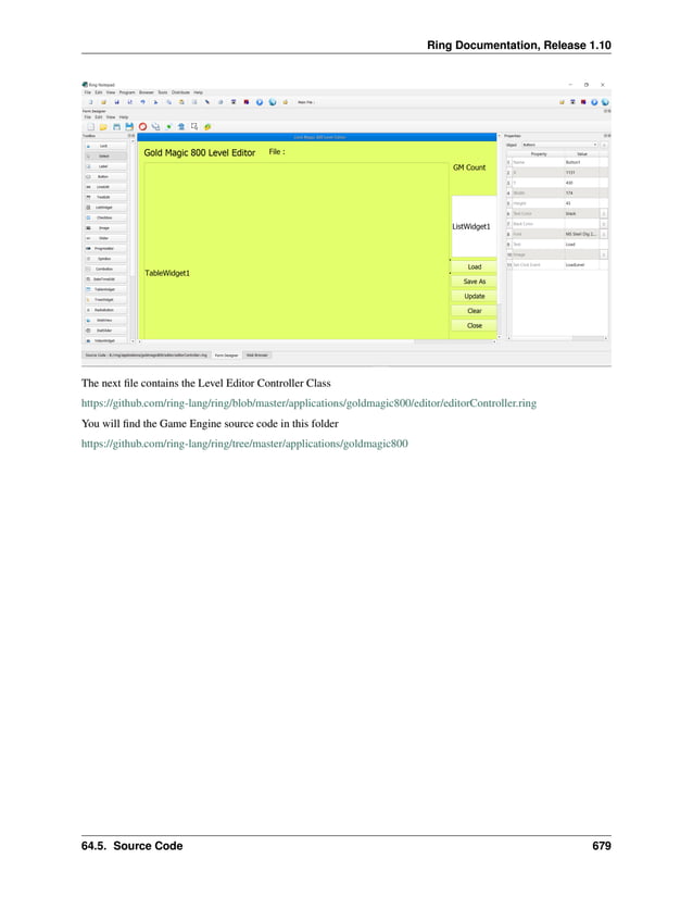 Ring Documentation, Release 1.10 The next file contains the Level Editor Controller Class https://github.com/ring-lang/ring/blob/master/applications/goldmagic800/editor/editorController.ring You will find the Game Engine source code in this folder https://github.com/ring-lang/ring/tree/master/applications/goldmagic800 64.5. Source Code 679 