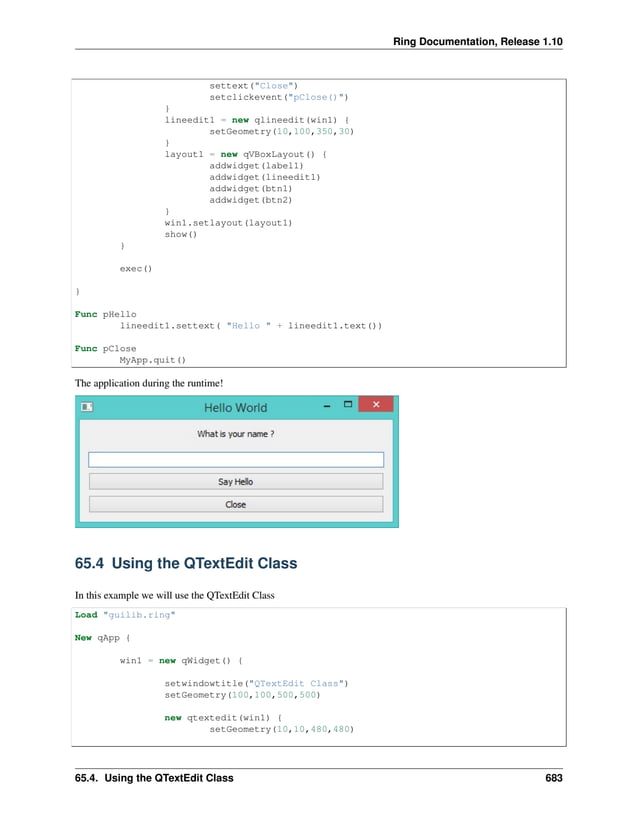 Ring Documentation, Release 1.10 settext("Close") setclickevent("pClose()") } lineedit1 = new qlineedit(win1) { setGeometry(10,100,350,30) } layout1 = new qVBoxLayout() { addwidget(label1) addwidget(lineedit1) addwidget(btn1) addwidget(btn2) } win1.setlayout(layout1) show() } exec() } Func pHello lineedit1.settext( "Hello " + lineedit1.text()) Func pClose MyApp.quit() The application during the runtime! 65.4 Using the QTextEdit Class In this example we will use the QTextEdit Class Load "guilib.ring" New qApp { win1 = new qWidget() { setwindowtitle("QTextEdit Class") setGeometry(100,100,500,500) new qtextedit(win1) { setGeometry(10,10,480,480) 65.4. Using the QTextEdit Class 683 