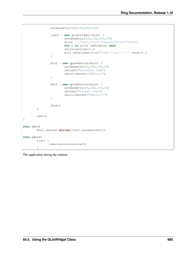 Ring Documentation, Release 1.10 setGeometry(100,100,400,400) list1 = new qlistwidget(win1) { setGeometry(150,100,200,200) alist = ["one","two","three","four","five"] for x in alist additem(x) next setcurrentrow(3,2) win1.setwindowtitle("Items Count : " + count() ) } btn1 = new qpushbutton(win1) { setGeometry(10,200,100,30) settext("selected item") setclickevent("pWork()") } btn2 = new qpushbutton(win1) { setGeometry(10,240,100,30) settext("Delete item") setclickevent("pWork2()") } show() } exec() } func pWork btn1.settext(string(list1.currentrow())) func pWork2 list1 { takeitem(currentrow()) } The application during the runtime 65.5. Using the QListWidget Class 685 