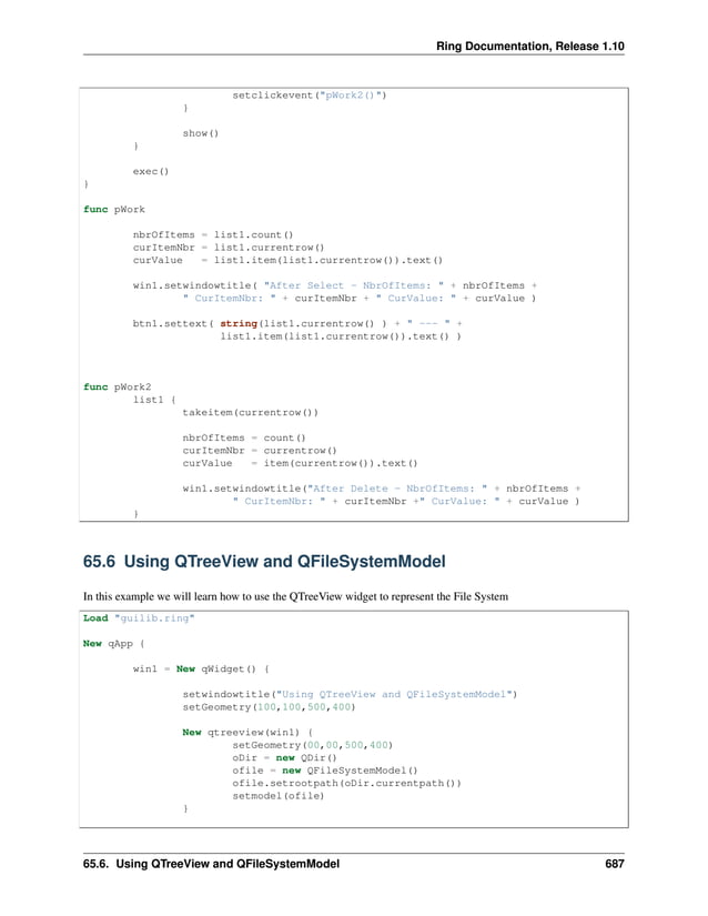 Ring Documentation, Release 1.10 setclickevent("pWork2()") } show() } exec() } func pWork nbrOfItems = list1.count() curItemNbr = list1.currentrow() curValue = list1.item(list1.currentrow()).text() win1.setwindowtitle( "After Select - NbrOfItems: " + nbrOfItems + " CurItemNbr: " + curItemNbr + " CurValue: " + curValue ) btn1.settext( string(list1.currentrow() ) + " --- " + list1.item(list1.currentrow()).text() ) func pWork2 list1 { takeitem(currentrow()) nbrOfItems = count() curItemNbr = currentrow() curValue = item(currentrow()).text() win1.setwindowtitle("After Delete - NbrOfItems: " + nbrOfItems + " CurItemNbr: " + curItemNbr +" CurValue: " + curValue ) } 65.6 Using QTreeView and QFileSystemModel In this example we will learn how to use the QTreeView widget to represent the File System Load "guilib.ring" New qApp { win1 = New qWidget() { setwindowtitle("Using QTreeView and QFileSystemModel") setGeometry(100,100,500,400) New qtreeview(win1) { setGeometry(00,00,500,400) oDir = new QDir() ofile = new QFileSystemModel() ofile.setrootpath(oDir.currentpath()) setmodel(ofile) } 65.6. Using QTreeView and QFileSystemModel 687 