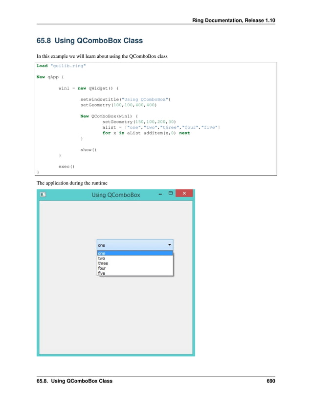 Ring Documentation, Release 1.10 65.8 Using QComboBox Class In this example we will learn about using the QComboBox class Load "guilib.ring" New qApp { win1 = new qWidget() { setwindowtitle("Using QComboBox") setGeometry(100,100,400,400) New QComboBox(win1) { setGeometry(150,100,200,30) alist = ["one","two","three","four","five"] for x in aList additem(x,0) next } show() } exec() } The application during the runtime 65.8. Using QComboBox Class 690 