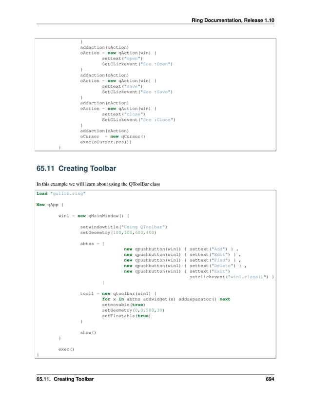 Ring Documentation, Release 1.10 } addaction(oAction) oAction = new qAction(win) { settext("open") SetCLickevent("See :Open") } addaction(oAction) oAction = new qAction(win) { settext("save") SetCLickevent("See :Save") } addaction(oAction) oAction = new qAction(win) { settext("close") SetCLickevent("See :Close") } addaction(oAction) oCursor = new qCursor() exec(oCursor.pos()) } 65.11 Creating Toolbar In this example we will learn about using the QToolBar class Load "guilib.ring" New qApp { win1 = new qMainWindow() { setwindowtitle("Using QToolbar") setGeometry(100,100,600,400) abtns = [ new qpushbutton(win1) { settext("Add") } , new qpushbutton(win1) { settext("Edit") } , new qpushbutton(win1) { settext("Find") } , new qpushbutton(win1) { settext("Delete") } , new qpushbutton(win1) { settext("Exit") setclickevent("win1.close()") } ] tool1 = new qtoolbar(win1) { for x in abtns addwidget(x) addseparator() next setmovable(true) setGeometry(0,0,500,30) setFloatable(true) } show() } exec() } 65.11. Creating Toolbar 694 