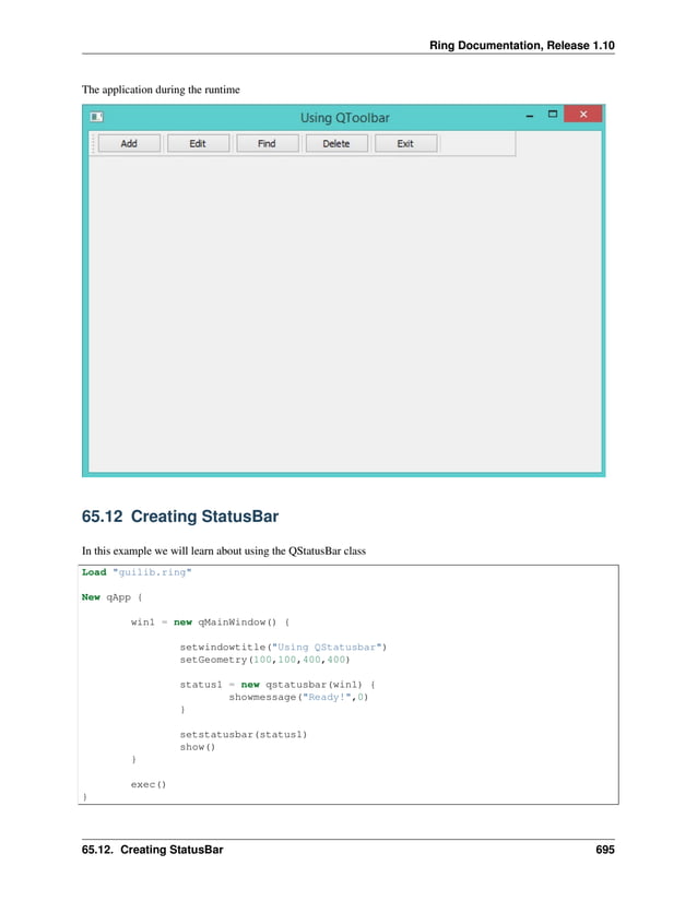Ring Documentation, Release 1.10 The application during the runtime 65.12 Creating StatusBar In this example we will learn about using the QStatusBar class Load "guilib.ring" New qApp { win1 = new qMainWindow() { setwindowtitle("Using QStatusbar") setGeometry(100,100,400,400) status1 = new qstatusbar(win1) { showmessage("Ready!",0) } setstatusbar(status1) show() } exec() } 65.12. Creating StatusBar 695 