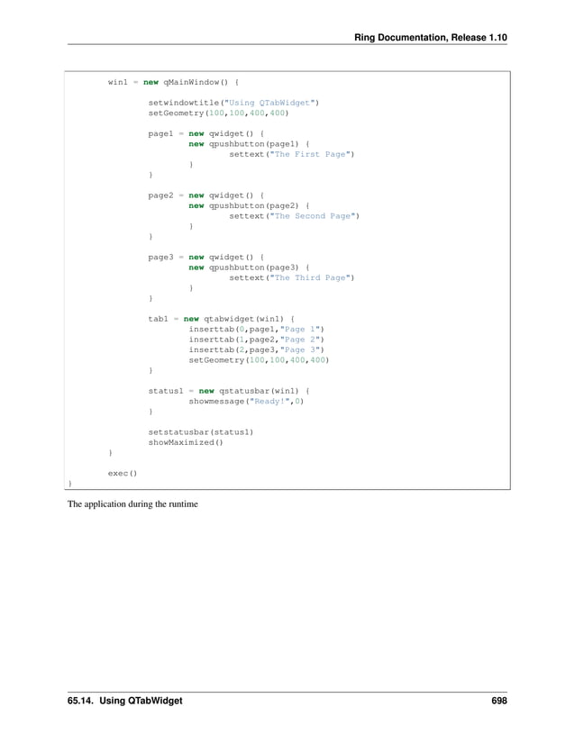 Ring Documentation, Release 1.10 win1 = new qMainWindow() { setwindowtitle("Using QTabWidget") setGeometry(100,100,400,400) page1 = new qwidget() { new qpushbutton(page1) { settext("The First Page") } } page2 = new qwidget() { new qpushbutton(page2) { settext("The Second Page") } } page3 = new qwidget() { new qpushbutton(page3) { settext("The Third Page") } } tab1 = new qtabwidget(win1) { inserttab(0,page1,"Page 1") inserttab(1,page2,"Page 2") inserttab(2,page3,"Page 3") setGeometry(100,100,400,400) } status1 = new qstatusbar(win1) { showmessage("Ready!",0) } setstatusbar(status1) showMaximized() } exec() } The application during the runtime 65.14. Using QTabWidget 698 