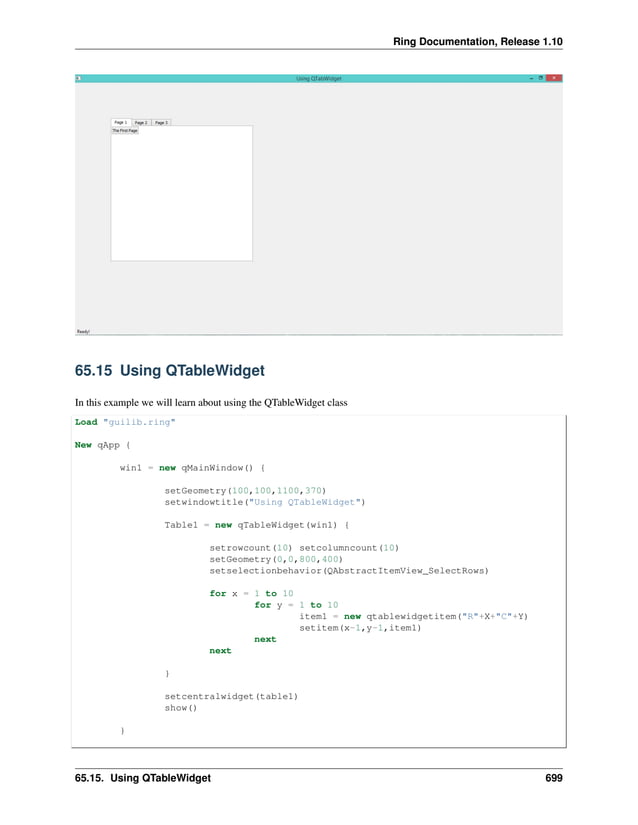 Ring Documentation, Release 1.10 65.15 Using QTableWidget In this example we will learn about using the QTableWidget class Load "guilib.ring" New qApp { win1 = new qMainWindow() { setGeometry(100,100,1100,370) setwindowtitle("Using QTableWidget") Table1 = new qTableWidget(win1) { setrowcount(10) setcolumncount(10) setGeometry(0,0,800,400) setselectionbehavior(QAbstractItemView_SelectRows) for x = 1 to 10 for y = 1 to 10 item1 = new qtablewidgetitem("R"+X+"C"+Y) setitem(x-1,y-1,item1) next next } setcentralwidget(table1) show() } 65.15. Using QTableWidget 699 