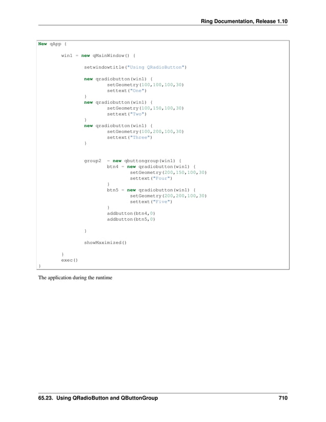 Ring Documentation, Release 1.10 New qApp { win1 = new qMainWindow() { setwindowtitle("Using QRadioButton") new qradiobutton(win1) { setGeometry(100,100,100,30) settext("One") } new qradiobutton(win1) { setGeometry(100,150,100,30) settext("Two") } new qradiobutton(win1) { setGeometry(100,200,100,30) settext("Three") } group2 = new qbuttongroup(win1) { btn4 = new qradiobutton(win1) { setGeometry(200,150,100,30) settext("Four") } btn5 = new qradiobutton(win1) { setGeometry(200,200,100,30) settext("Five") } addbutton(btn4,0) addbutton(btn5,0) } showMaximized() } exec() } The application during the runtime 65.23. Using QRadioButton and QButtonGroup 710 