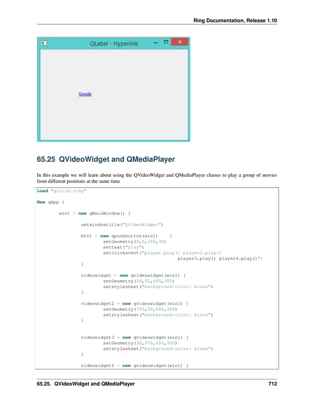 Ring Documentation, Release 1.10 65.25 QVideoWidget and QMediaPlayer In this example we will learn about using the QVideoWidget and QMediaPlayer classes to play a group of movies from different positions at the same time Load "guilib.ring" New qApp { win1 = new qMainWindow() { setwindowtitle("QVideoWidget") btn1 = new qpushbutton(win1) { setGeometry(0,0,100,30) settext("play") setclickevent("player.play() player2.play() player3.play() player4.play()") } videowidget = new qvideowidget(win1) { setGeometry(50,50,600,300) setstylesheet("background-color: black") } videowidget2 = new qvideowidget(win1) { setGeometry(700,50,600,300) setstylesheet("background-color: black") } videowidget3 = new qvideowidget(win1) { setGeometry(50,370,600,300) setstylesheet("background-color: black") } videowidget4 = new qvideowidget(win1) { 65.25. QVideoWidget and QMediaPlayer 712 