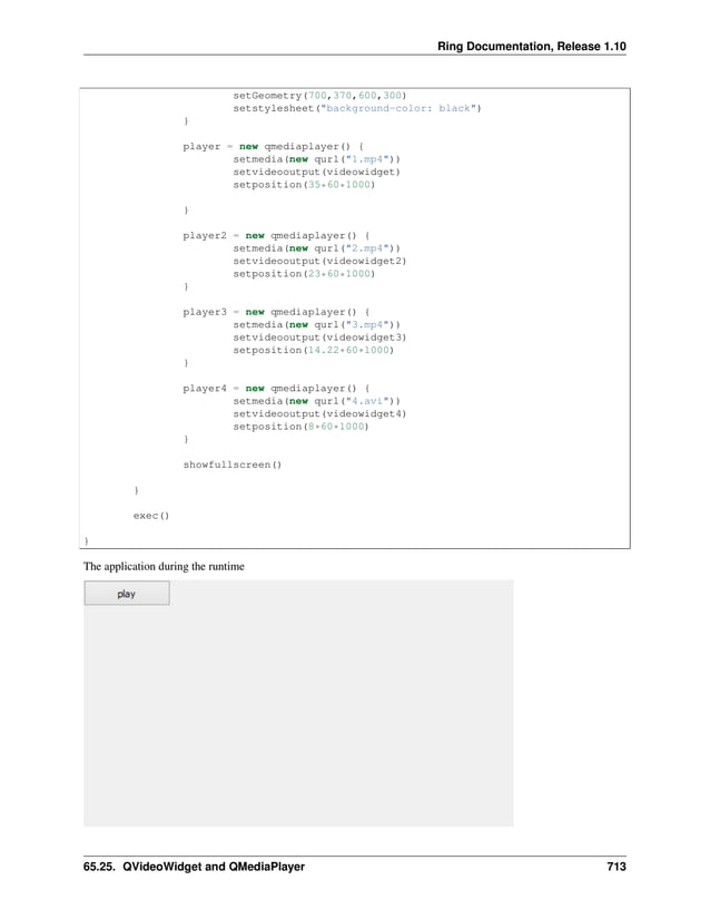Ring Documentation, Release 1.10 setGeometry(700,370,600,300) setstylesheet("background-color: black") } player = new qmediaplayer() { setmedia(new qurl("1.mp4")) setvideooutput(videowidget) setposition(35*60*1000) } player2 = new qmediaplayer() { setmedia(new qurl("2.mp4")) setvideooutput(videowidget2) setposition(23*60*1000) } player3 = new qmediaplayer() { setmedia(new qurl("3.mp4")) setvideooutput(videowidget3) setposition(14.22*60*1000) } player4 = new qmediaplayer() { setmedia(new qurl("4.avi")) setvideooutput(videowidget4) setposition(8*60*1000) } showfullscreen() } exec() } The application during the runtime 65.25. QVideoWidget and QMediaPlayer 713 