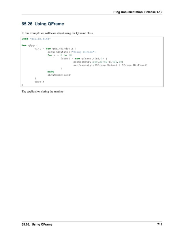 Ring Documentation, Release 1.10 65.26 Using QFrame In this example we will learn about using the QFrame class Load "guilib.ring" New qApp { win1 = new qMainWindow() { setwindowtitle("Using QFrame") for x = 0 to 10 frame1 = new qframe(win1,0) { setGeometry(100,20+50*x,400,30) setframestyle(QFrame_Raised | QFrame_WinPanel) } next showMaximized() } exec() } The application during the runtime 65.26. Using QFrame 714 