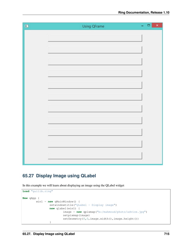 Ring Documentation, Release 1.10 65.27 Display Image using QLabel In this example we will learn about displaying an image using the QLabel widget Load "guilib.ring" New qApp { win1 = new qMainWindow() { setwindowtitle("QLabel - Display image") new qlabel(win1) { image = new qpixmap("b:/mahmoud/photo/advice.jpg") setpixmap(image) setGeometry(0,0,image.width(),image.height()) } 65.27. Display Image using QLabel 715 