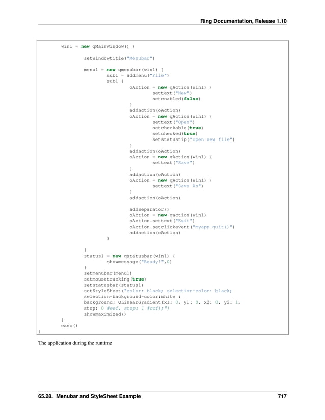 Ring Documentation, Release 1.10 win1 = new qMainWindow() { setwindowtitle("Menubar") menu1 = new qmenubar(win1) { sub1 = addmenu("File") sub1 { oAction = new qAction(win1) { settext("New") setenabled(false) } addaction(oAction) oAction = new qAction(win1) { settext("Open") setcheckable(true) setchecked(true) setstatustip("open new file") } addaction(oAction) oAction = new qAction(win1) { settext("Save") } addaction(oAction) oAction = new qAction(win1) { settext("Save As") } addaction(oAction) addseparator() oAction = new qaction(win1) oAction.settext("Exit") oAction.setclickevent("myapp.quit()") addaction(oAction) } } status1 = new qstatusbar(win1) { showmessage("Ready!",0) } setmenubar(menu1) setmousetracking(true) setstatusbar(status1) setStyleSheet("color: black; selection-color: black; selection-background-color:white ; background: QLinearGradient(x1: 0, y1: 0, x2: 0, y2: 1, stop: 0 #eef, stop: 1 #ccf);") showmaximized() } exec() } The application during the runtime 65.28. Menubar and StyleSheet Example 717 