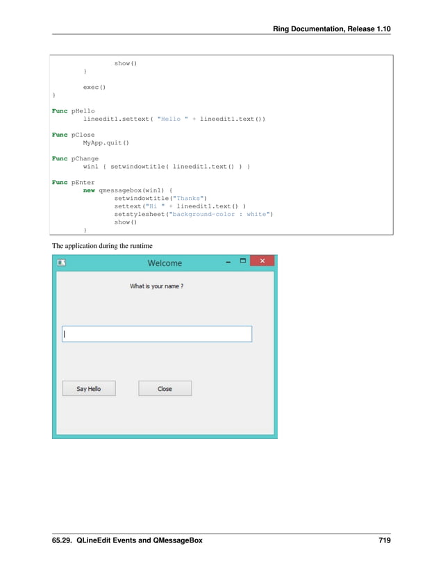Ring Documentation, Release 1.10 show() } exec() } Func pHello lineedit1.settext( "Hello " + lineedit1.text()) Func pClose MyApp.quit() Func pChange win1 { setwindowtitle( lineedit1.text() ) } Func pEnter new qmessagebox(win1) { setwindowtitle("Thanks") settext("Hi " + lineedit1.text() ) setstylesheet("background-color : white") show() } The application during the runtime 65.29. QLineEdit Events and QMessageBox 719 