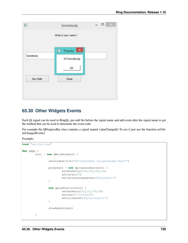 Ring Documentation, Release 1.10 65.30 Other Widgets Events Each Qt signal can be used in RingQt, just add Set before the signal name and add event after the signal name to get the method that can be used to determine the event code. For example the QProgressBar class contains a signal named valueChanged() To use it just use the function setVal- ueChangedEvent() Example: Load "guilib.ring" New qApp { win1 = new qMainWindow() { setwindowtitle("QProgressBar valueChanged Event") progress1 = new qprogressbar(win1) { setGeometry(100,100,350,30) setvalue(10) setvaluechangedevent("pChange()") } new qpushbutton(win1) { setGeometry(10,10,100,30) settext("increase") setclickevent("pIncrease()") } showMaximized() } 65.30. Other Widgets Events 720 