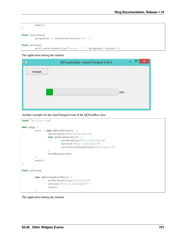 Ring Documentation, Release 1.10 exec() } func pIncrease progress1 { setvalue(value()+1) } func pchange win1.setwindowtitle("value : " + progress1.value() ) The application during the runtime Another example for the stateChanged event of the QCheckBox class Load "guilib.ring" New qApp { win1 = new qMainWindow() { setwindowtitle("QCheckBox") new qcheckbox(win1) { setGeometry(100,100,100,30) settext("New Customer!") setstatechangedevent("pchange()") } showMaximized() } exec() } Func pChange new qMessageBox(Win1) { setWindowTitle("Checkbox") settext("State Changed!") show() } The application during the runtime 65.30. Other Widgets Events 721 