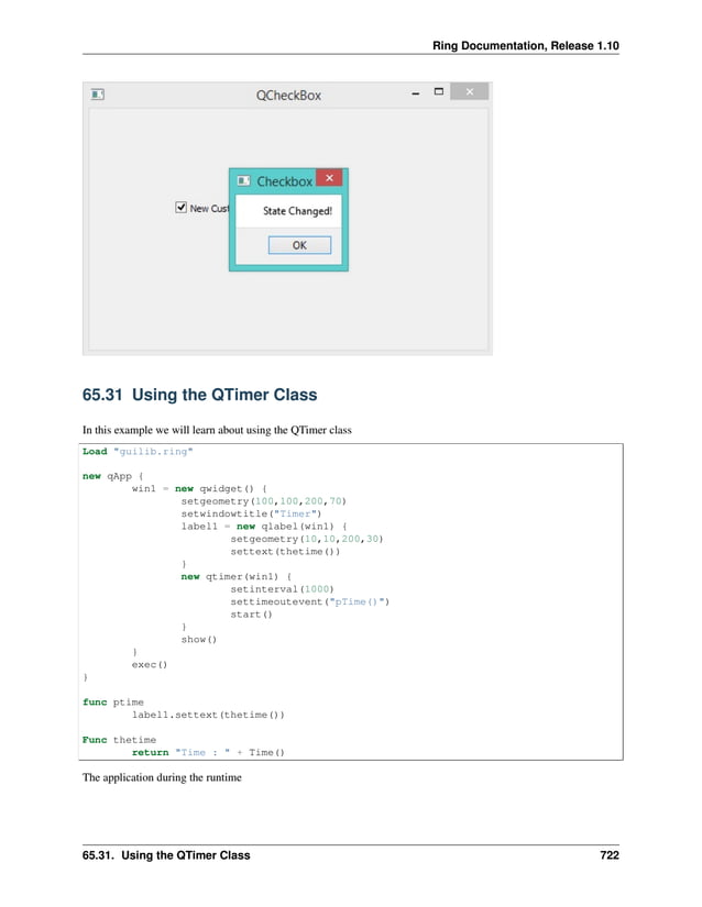 Ring Documentation, Release 1.10 65.31 Using the QTimer Class In this example we will learn about using the QTimer class Load "guilib.ring" new qApp { win1 = new qwidget() { setgeometry(100,100,200,70) setwindowtitle("Timer") label1 = new qlabel(win1) { setgeometry(10,10,200,30) settext(thetime()) } new qtimer(win1) { setinterval(1000) settimeoutevent("pTime()") start() } show() } exec() } func ptime label1.settext(thetime()) Func thetime return "Time : " + Time() The application during the runtime 65.31. Using the QTimer Class 722 