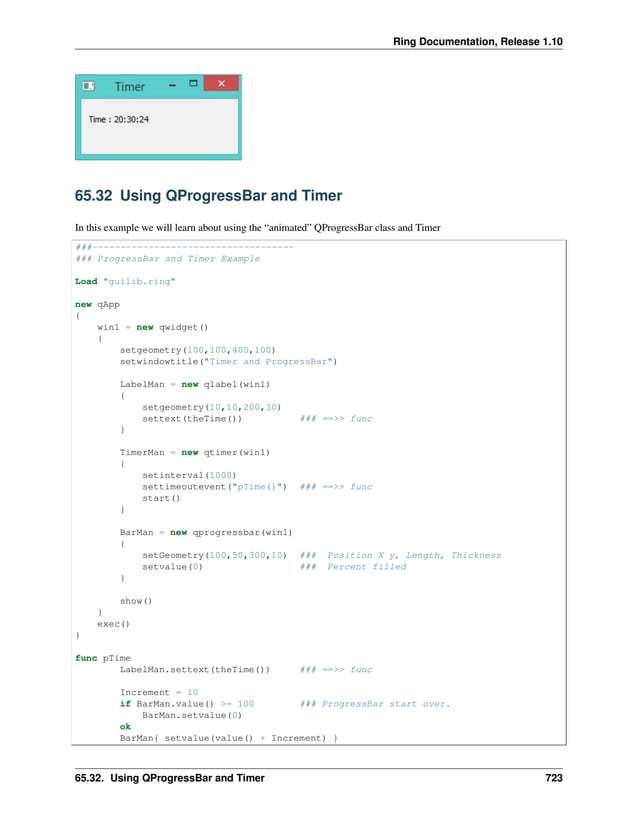 Ring Documentation, Release 1.10 65.32 Using QProgressBar and Timer In this example we will learn about using the “animated” QProgressBar class and Timer ###------------------------------------ ### ProgressBar and Timer Example Load "guilib.ring" new qApp { win1 = new qwidget() { setgeometry(100,100,400,100) setwindowtitle("Timer and ProgressBar") LabelMan = new qlabel(win1) { setgeometry(10,10,200,30) settext(theTime()) ### ==>> func } TimerMan = new qtimer(win1) { setinterval(1000) settimeoutevent("pTime()") ### ==>> func start() } BarMan = new qprogressbar(win1) { setGeometry(100,50,300,10) ### Position X y, Length, Thickness setvalue(0) ### Percent filled } show() } exec() } func pTime LabelMan.settext(theTime()) ### ==>> func Increment = 10 if BarMan.value() >= 100 ### ProgressBar start over. BarMan.setvalue(0) ok BarMan{ setvalue(value() + Increment) } 65.32. Using QProgressBar and Timer 723 