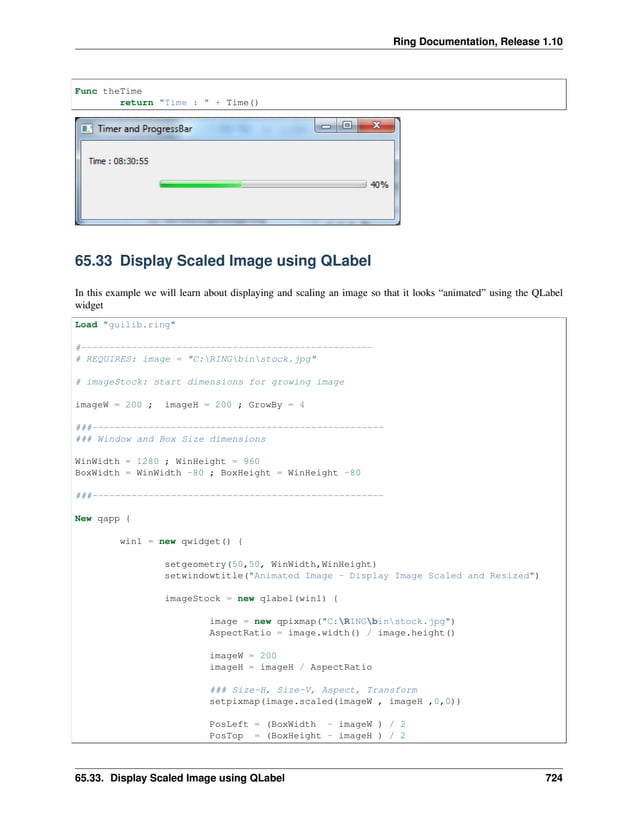 Ring Documentation, Release 1.10 Func theTime return "Time : " + Time() 65.33 Display Scaled Image using QLabel In this example we will learn about displaying and scaling an image so that it looks “animated” using the QLabel widget Load "guilib.ring" #---------------------------------------------------- # REQUIRES: image = "C:RINGbinstock.jpg" # imageStock: start dimensions for growing image imageW = 200 ; imageH = 200 ; GrowBy = 4 ###---------------------------------------------------- ### Window and Box Size dimensions WinWidth = 1280 ; WinHeight = 960 BoxWidth = WinWidth -80 ; BoxHeight = WinHeight -80 ###---------------------------------------------------- New qapp { win1 = new qwidget() { setgeometry(50,50, WinWidth,WinHeight) setwindowtitle("Animated Image - Display Image Scaled and Resized") imageStock = new qlabel(win1) { image = new qpixmap("C:RINGbinstock.jpg") AspectRatio = image.width() / image.height() imageW = 200 imageH = imageH / AspectRatio ### Size-H, Size-V, Aspect, Transform setpixmap(image.scaled(imageW , imageH ,0,0)) PosLeft = (BoxWidth - imageW ) / 2 PosTop = (BoxHeight - imageH ) / 2 65.33. Display Scaled Image using QLabel 724 