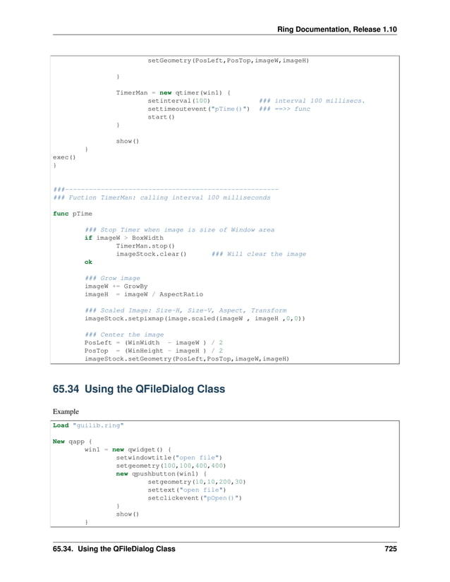 Ring Documentation, Release 1.10 setGeometry(PosLeft,PosTop,imageW,imageH) } TimerMan = new qtimer(win1) { setinterval(100) ### interval 100 millisecs. settimeoutevent("pTime()") ### ==>> func start() } show() } exec() } ###------------------------------------------------------ ### Fuction TimerMan: calling interval 100 milliseconds func pTime ### Stop Timer when image is size of Window area if imageW > BoxWidth TimerMan.stop() imageStock.clear() ### Will clear the image ok ### Grow image imageW += GrowBy imageH = imageW / AspectRatio ### Scaled Image: Size-H, Size-V, Aspect, Transform imageStock.setpixmap(image.scaled(imageW , imageH ,0,0)) ### Center the image PosLeft = (WinWidth - imageW ) / 2 PosTop = (WinHeight - imageH ) / 2 imageStock.setGeometry(PosLeft,PosTop,imageW,imageH) 65.34 Using the QFileDialog Class Example Load "guilib.ring" New qapp { win1 = new qwidget() { setwindowtitle("open file") setgeometry(100,100,400,400) new qpushbutton(win1) { setgeometry(10,10,200,30) settext("open file") setclickevent("pOpen()") } show() } 65.34. Using the QFileDialog Class 725 