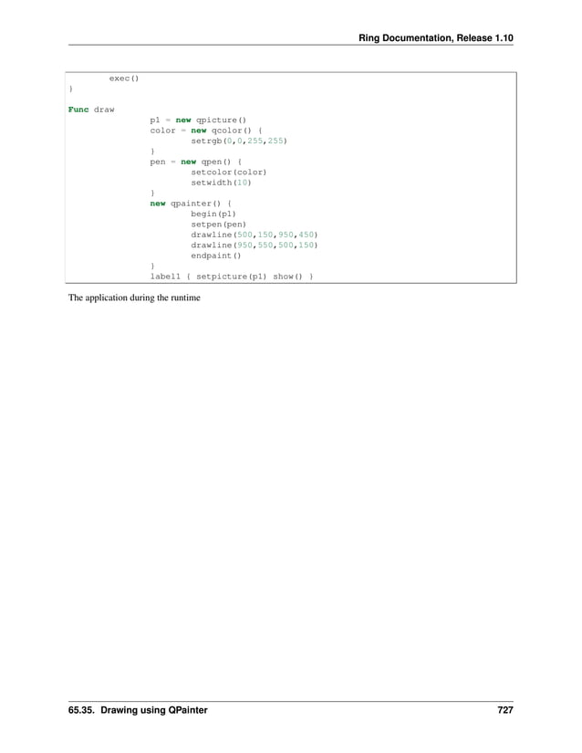 Ring Documentation, Release 1.10 exec() } Func draw p1 = new qpicture() color = new qcolor() { setrgb(0,0,255,255) } pen = new qpen() { setcolor(color) setwidth(10) } new qpainter() { begin(p1) setpen(pen) drawline(500,150,950,450) drawline(950,550,500,150) endpaint() } label1 { setpicture(p1) show() } The application during the runtime 65.35. Drawing using QPainter 727 