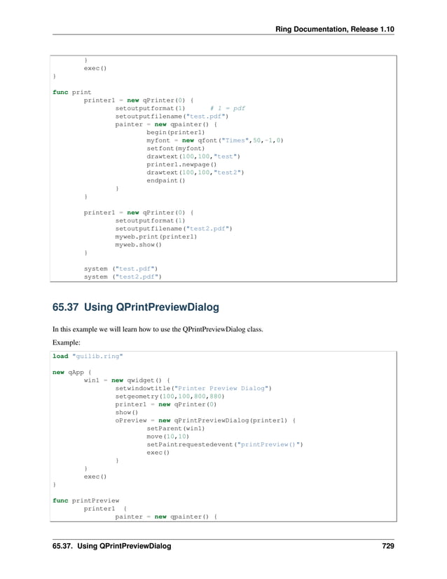 Ring Documentation, Release 1.10 } exec() } func print printer1 = new qPrinter(0) { setoutputformat(1) # 1 = pdf setoutputfilename("test.pdf") painter = new qpainter() { begin(printer1) myfont = new qfont("Times",50,-1,0) setfont(myfont) drawtext(100,100,"test") printer1.newpage() drawtext(100,100,"test2") endpaint() } } printer1 = new qPrinter(0) { setoutputformat(1) setoutputfilename("test2.pdf") myweb.print(printer1) myweb.show() } system ("test.pdf") system ("test2.pdf") 65.37 Using QPrintPreviewDialog In this example we will learn how to use the QPrintPreviewDialog class. Example: load "guilib.ring" new qApp { win1 = new qwidget() { setwindowtitle("Printer Preview Dialog") setgeometry(100,100,800,880) printer1 = new qPrinter(0) show() oPreview = new qPrintPreviewDialog(printer1) { setParent(win1) move(10,10) setPaintrequestedevent("printPreview()") exec() } } exec() } func printPreview printer1 { painter = new qpainter() { 65.37. Using QPrintPreviewDialog 729 