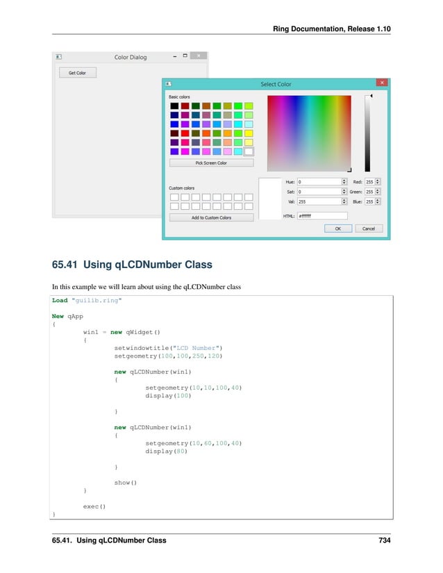 Ring Documentation, Release 1.10 65.41 Using qLCDNumber Class In this example we will learn about using the qLCDNumber class Load "guilib.ring" New qApp { win1 = new qWidget() { setwindowtitle("LCD Number") setgeometry(100,100,250,120) new qLCDNumber(win1) { setgeometry(10,10,100,40) display(100) } new qLCDNumber(win1) { setgeometry(10,60,100,40) display(80) } show() } exec() } 65.41. Using qLCDNumber Class 734 