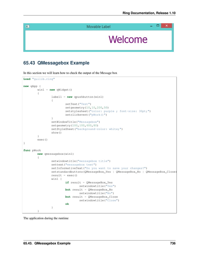 Ring Documentation, Release 1.10 65.43 QMessagebox Example In this section we will learn how to check the output of the Message box Load "guilib.ring" new qApp { win1 = new qWidget() { label1 = new qpushbutton(win1) { setText("Test") setgeometry(10,10,200,50) setstylesheet("color: purple ; font-size: 30pt;") setclickevent("pWork()") } setWindowTitle("Messagebox") setgeometry(100,100,600,80) setStyleSheet("background-color: white;") show() } exec() } func pWork new qmessagebox(win1) { setwindowtitle("messagebox title") settext("messagebox text") setInformativeText("Do you want to save your changes?") setstandardbuttons(QMessageBox_Yes | QMessageBox_No | QMessageBox_Close) result = exec() win1 { if result = QMessageBox_Yes setwindowtitle("Yes") but result = QMessageBox_No setwindowtitle("No") but result = QMessageBox_Close setwindowtitle("Close") ok } } The application during the runtime 65.43. QMessagebox Example 736 