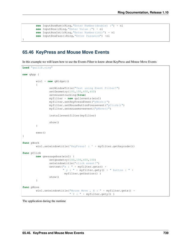 Ring Documentation, Release 1.10 see InputBoxNum(:Ring,"Enter Number(double) :") + nl see InputBox(:Ring,"Enter Value :") + nl see InputBoxInt(:Ring,"Enter Number(int)") + nl see InputBoxPass(:Ring,"Enter Password") +nl } 65.46 KeyPress and Mouse Move Events In this example we will learn how to use the Events Filter to know about KeyPress and Mouse Move Events Load "guilib.ring" new qApp { win1 = new qWidget() { setWindowTitle("Test using Event Filter!") setGeometry(100,100,400,400) setmousetracking(true) myfilter = new qallevents(win1) myfilter.setKeyPressEvent("pWork()") myfilter.setMouseButtonPressevent("pClick()") myfilter.setmousemoveevent("pMove()") installeventfilter(myfilter) show() } exec() } func pWork win1.setwindowtitle('KeyPress! : ' + myfilter.getkeycode()) func pClick new qmessagebox(win1) { setgeometry(100,100,400,100) setwindowtitle("click event!") settext("x : " + myfilter.getx() + " y : " + myfilter.gety() + " button : " + myfilter.getbutton() ) show() } func pMove win1.setwindowtitle("Mouse Move , X : " + myfilter.getx() + " Y : " + myfilter.gety() ) The application during the runtime 65.46. KeyPress and Mouse Move Events 739 
