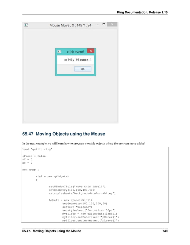 Ring Documentation, Release 1.10 65.47 Moving Objects using the Mouse In the next example we will learn how to program movable objects where the user can move a label Load "guilib.ring" lPress = false nX = 0 nY = 0 new qApp { win1 = new qWidget() { setWindowTitle("Move this label!") setGeometry(100,100,400,400) setstylesheet("background-color:white;") Label1 = new qLabel(Win1){ setGeometry(100,100,200,50) setText("Welcome") setstylesheet("font-size: 30pt") myfilter = new qallevents(label1) myfilter.setEnterevent("pEnter()") myfilter.setLeaveevent("pLeave()") 65.47. Moving Objects using the Mouse 740 
