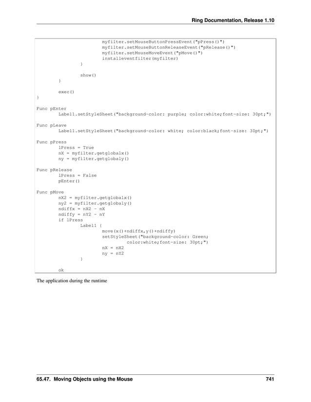 Ring Documentation, Release 1.10 myfilter.setMouseButtonPressEvent("pPress()") myfilter.setMouseButtonReleaseEvent("pRelease()") myfilter.setMouseMoveEvent("pMove()") installeventfilter(myfilter) } show() } exec() } Func pEnter Label1.setStyleSheet("background-color: purple; color:white;font-size: 30pt;") Func pLeave Label1.setStyleSheet("background-color: white; color:black;font-size: 30pt;") Func pPress lPress = True nX = myfilter.getglobalx() ny = myfilter.getglobaly() Func pRelease lPress = False pEnter() Func pMove nX2 = myfilter.getglobalx() ny2 = myfilter.getglobaly() ndiffx = nX2 - nX ndiffy = nY2 - nY if lPress Label1 { move(x()+ndiffx,y()+ndiffy) setStyleSheet("background-color: Green; color:white;font-size: 30pt;") nX = nX2 ny = nY2 } ok The application during the runtime 65.47. Moving Objects using the Mouse 741 