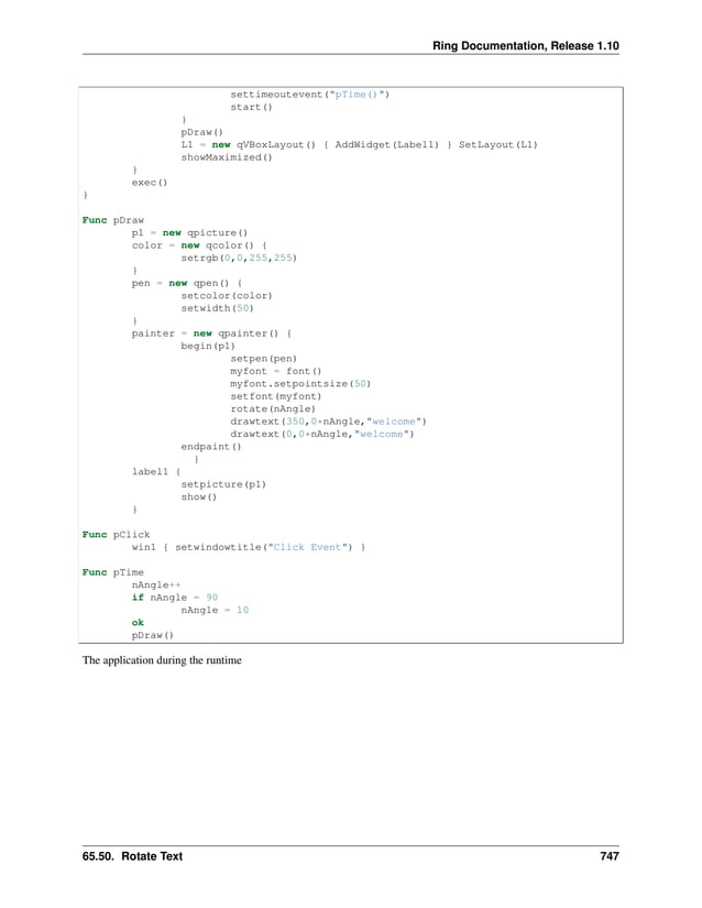 Ring Documentation, Release 1.10 settimeoutevent("pTime()") start() } pDraw() L1 = new qVBoxLayout() { AddWidget(Label1) } SetLayout(L1) showMaximized() } exec() } Func pDraw p1 = new qpicture() color = new qcolor() { setrgb(0,0,255,255) } pen = new qpen() { setcolor(color) setwidth(50) } painter = new qpainter() { begin(p1) setpen(pen) myfont = font() myfont.setpointsize(50) setfont(myfont) rotate(nAngle) drawtext(350,0*nAngle,"welcome") drawtext(0,0*nAngle,"welcome") endpaint() } label1 { setpicture(p1) show() } Func pClick win1 { setwindowtitle("Click Event") } Func pTime nAngle++ if nAngle = 90 nAngle = 10 ok pDraw() The application during the runtime 65.50. Rotate Text 747 