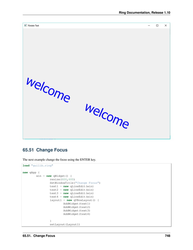 Ring Documentation, Release 1.10 65.51 Change Focus The next example change the focus using the ENTER key. load "guilib.ring" new qApp { win = new qWidget() { resize(600,600) SetWindowTitle("Change Focus") text1 = new qLineEdit(win) text2 = new qLineEdit(win) text3 = new qLineEdit(win) text4 = new qLineEdit(win) layout1 = new qVBoxLayout() { AddWidget(text1) AddWidget(text2) AddWidget(text3) AddWidget(text4) } setLayout(Layout1) 65.51. Change Focus 748 