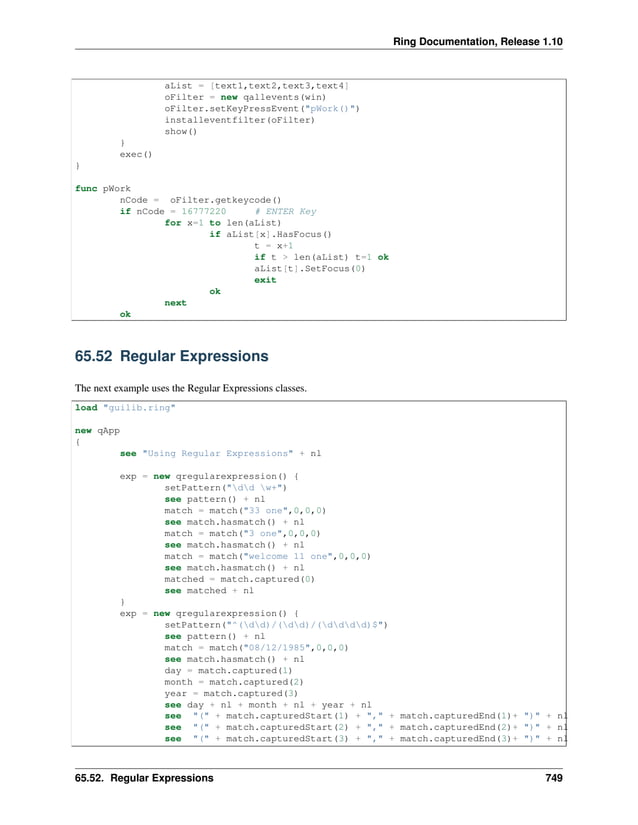Ring Documentation, Release 1.10 aList = [text1,text2,text3,text4] oFilter = new qallevents(win) oFilter.setKeyPressEvent("pWork()") installeventfilter(oFilter) show() } exec() } func pWork nCode = oFilter.getkeycode() if nCode = 16777220 # ENTER Key for x=1 to len(aList) if aList[x].HasFocus() t = x+1 if t > len(aList) t=1 ok aList[t].SetFocus(0) exit ok next ok 65.52 Regular Expressions The next example uses the Regular Expressions classes. load "guilib.ring" new qApp { see "Using Regular Expressions" + nl exp = new qregularexpression() { setPattern("dd w+") see pattern() + nl match = match("33 one",0,0,0) see match.hasmatch() + nl match = match("3 one",0,0,0) see match.hasmatch() + nl match = match("welcome 11 one",0,0,0) see match.hasmatch() + nl matched = match.captured(0) see matched + nl } exp = new qregularexpression() { setPattern("^(dd)/(dd)/(dddd)$") see pattern() + nl match = match("08/12/1985",0,0,0) see match.hasmatch() + nl day = match.captured(1) month = match.captured(2) year = match.captured(3) see day + nl + month + nl + year + nl see "(" + match.capturedStart(1) + "," + match.capturedEnd(1)+ ")" + nl see "(" + match.capturedStart(2) + "," + match.capturedEnd(2)+ ")" + nl see "(" + match.capturedStart(3) + "," + match.capturedEnd(3)+ ")" + nl 65.52. Regular Expressions 749 