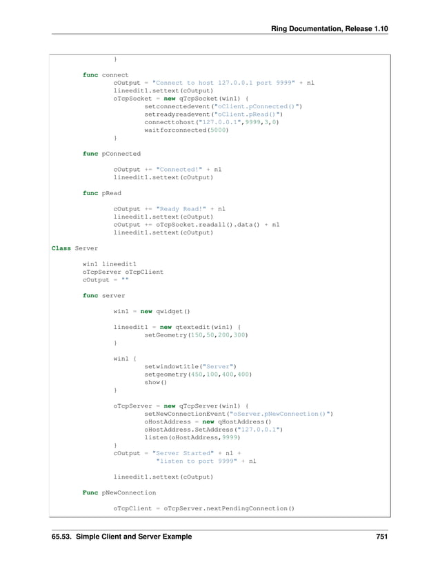 Ring Documentation, Release 1.10 } func connect cOutput = "Connect to host 127.0.0.1 port 9999" + nl lineedit1.settext(cOutput) oTcpSocket = new qTcpSocket(win1) { setconnectedevent("oClient.pConnected()") setreadyreadevent("oClient.pRead()") connecttohost("127.0.0.1",9999,3,0) waitforconnected(5000) } func pConnected cOutput += "Connected!" + nl lineedit1.settext(cOutput) func pRead cOutput += "Ready Read!" + nl lineedit1.settext(cOutput) cOutput += oTcpSocket.readall().data() + nl lineedit1.settext(cOutput) Class Server win1 lineedit1 oTcpServer oTcpClient cOutput = "" func server win1 = new qwidget() lineedit1 = new qtextedit(win1) { setGeometry(150,50,200,300) } win1 { setwindowtitle("Server") setgeometry(450,100,400,400) show() } oTcpServer = new qTcpServer(win1) { setNewConnectionEvent("oServer.pNewConnection()") oHostAddress = new qHostAddress() oHostAddress.SetAddress("127.0.0.1") listen(oHostAddress,9999) } cOutput = "Server Started" + nl + "listen to port 9999" + nl lineedit1.settext(cOutput) Func pNewConnection oTcpClient = oTcpServer.nextPendingConnection() 65.53. Simple Client and Server Example 751 