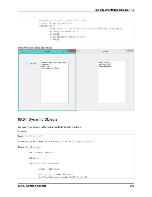 Ring Documentation, Release 1.10 cOutput += "Accept Connection" + nl lineedit1.settext(cOutput) oTcpClient { cStr ="Hello from server to client!"+char(13)+char(10) write(cStr,len(cStr)) flush() waitforbyteswritten(300000) close() } The application during the runtime 65.54 Dynamic Objects We may create objects in the runtime and add them to windows. Example: load "guilib.ring" oFormDesigner = new FormDesigner { start("oFormDesigner") } Class FormDesigner winToolBox winForm aObjects = [] func start cObjectName oApp = new qApp winToolBox = new qWidget() winToolBox.setWindowTitle("ToolBox") 65.54. Dynamic Objects 752 