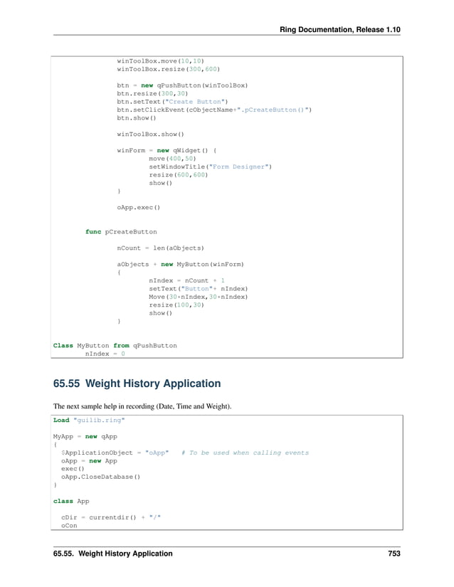 Ring Documentation, Release 1.10 winToolBox.move(10,10) winToolBox.resize(300,600) btn = new qPushButton(winToolBox) btn.resize(300,30) btn.setText("Create Button") btn.setClickEvent(cObjectName+".pCreateButton()") btn.show() winToolBox.show() winForm = new qWidget() { move(400,50) setWindowTitle("Form Designer") resize(600,600) show() } oApp.exec() func pCreateButton nCount = len(aObjects) aObjects + new MyButton(winForm) { nIndex = nCount + 1 setText("Button"+ nIndex) Move(30*nIndex,30*nIndex) resize(100,30) show() } Class MyButton from qPushButton nIndex = 0 65.55 Weight History Application The next sample help in recording (Date, Time and Weight). Load "guilib.ring" MyApp = new qApp { $ApplicationObject = "oApp" # To be used when calling events oApp = new App exec() oApp.CloseDatabase() } class App cDir = currentdir() + "/" oCon 65.55. Weight History Application 753 