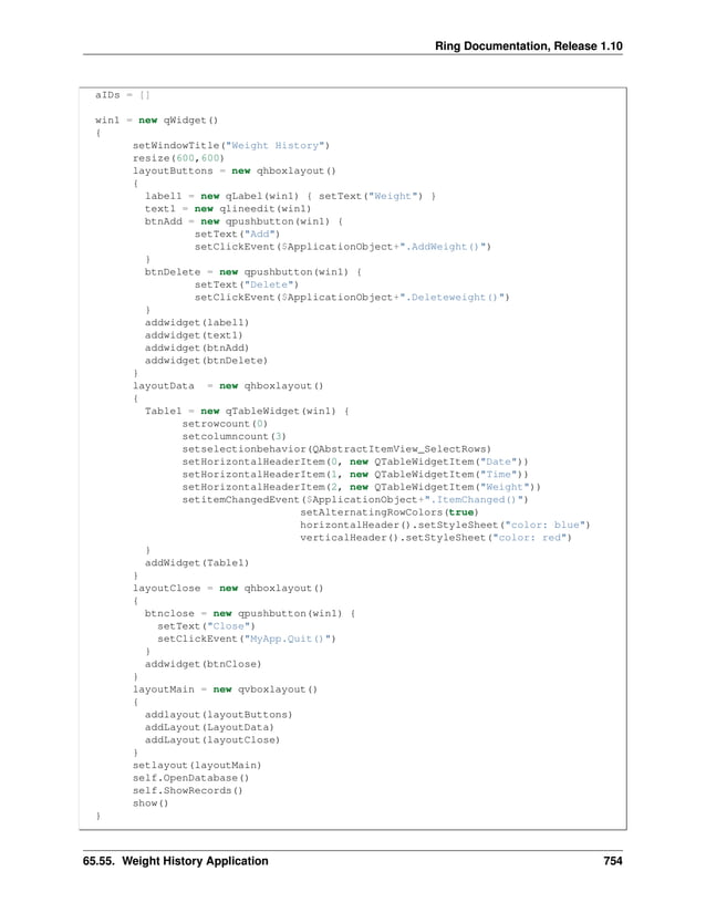 Ring Documentation, Release 1.10 aIDs = [] win1 = new qWidget() { setWindowTitle("Weight History") resize(600,600) layoutButtons = new qhboxlayout() { label1 = new qLabel(win1) { setText("Weight") } text1 = new qlineedit(win1) btnAdd = new qpushbutton(win1) { setText("Add") setClickEvent($ApplicationObject+".AddWeight()") } btnDelete = new qpushbutton(win1) { setText("Delete") setClickEvent($ApplicationObject+".Deleteweight()") } addwidget(label1) addwidget(text1) addwidget(btnAdd) addwidget(btnDelete) } layoutData = new qhboxlayout() { Table1 = new qTableWidget(win1) { setrowcount(0) setcolumncount(3) setselectionbehavior(QAbstractItemView_SelectRows) setHorizontalHeaderItem(0, new QTableWidgetItem("Date")) setHorizontalHeaderItem(1, new QTableWidgetItem("Time")) setHorizontalHeaderItem(2, new QTableWidgetItem("Weight")) setitemChangedEvent($ApplicationObject+".ItemChanged()") setAlternatingRowColors(true) horizontalHeader().setStyleSheet("color: blue") verticalHeader().setStyleSheet("color: red") } addWidget(Table1) } layoutClose = new qhboxlayout() { btnclose = new qpushbutton(win1) { setText("Close") setClickEvent("MyApp.Quit()") } addwidget(btnClose) } layoutMain = new qvboxlayout() { addlayout(layoutButtons) addLayout(LayoutData) addLayout(layoutClose) } setlayout(layoutMain) self.OpenDatabase() self.ShowRecords() show() } 65.55. Weight History Application 754 