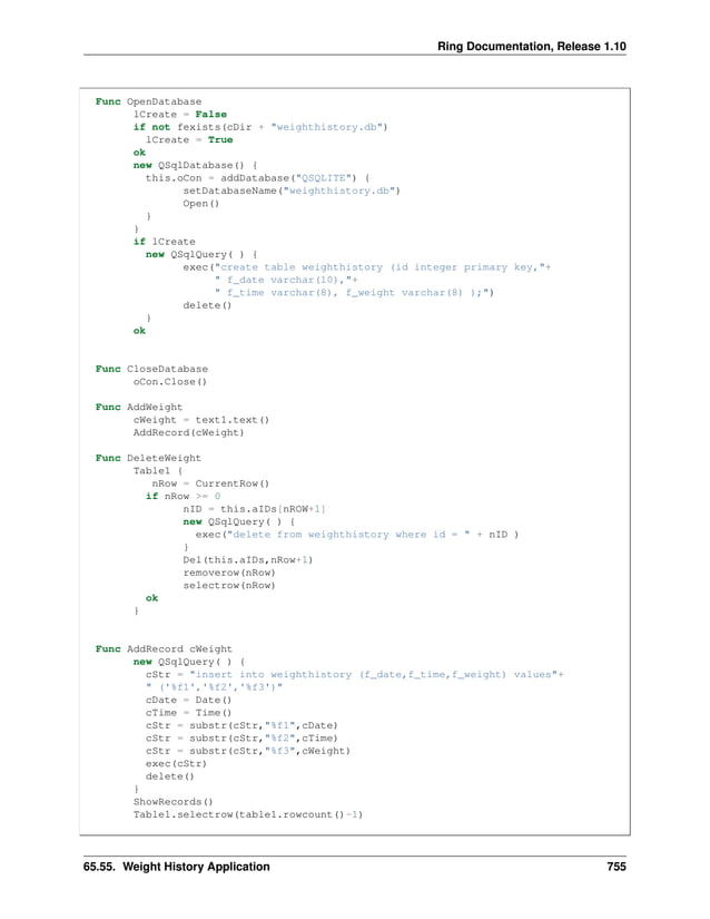 Ring Documentation, Release 1.10 Func OpenDatabase lCreate = False if not fexists(cDir + "weighthistory.db") lCreate = True ok new QSqlDatabase() { this.oCon = addDatabase("QSQLITE") { setDatabaseName("weighthistory.db") Open() } } if lCreate new QSqlQuery( ) { exec("create table weighthistory (id integer primary key,"+ " f_date varchar(10),"+ " f_time varchar(8), f_weight varchar(8) );") delete() } ok Func CloseDatabase oCon.Close() Func AddWeight cWeight = text1.text() AddRecord(cWeight) Func DeleteWeight Table1 { nRow = CurrentRow() if nRow >= 0 nID = this.aIDs[nROW+1] new QSqlQuery( ) { exec("delete from weighthistory where id = " + nID ) } Del(this.aIDs,nRow+1) removerow(nRow) selectrow(nRow) ok } Func AddRecord cWeight new QSqlQuery( ) { cStr = "insert into weighthistory (f_date,f_time,f_weight) values"+ " ('%f1','%f2','%f3')" cDate = Date() cTime = Time() cStr = substr(cStr,"%f1",cDate) cStr = substr(cStr,"%f2",cTime) cStr = substr(cStr,"%f3",cWeight) exec(cStr) delete() } ShowRecords() Table1.selectrow(table1.rowcount()-1) 65.55. Weight History Application 755 