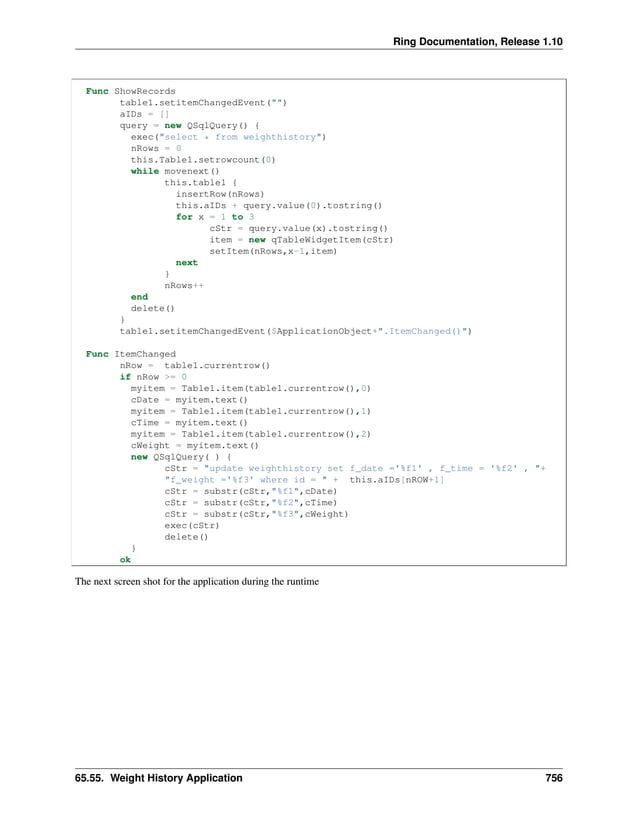 Ring Documentation, Release 1.10 Func ShowRecords table1.setitemChangedEvent("") aIDs = [] query = new QSqlQuery() { exec("select * from weighthistory") nRows = 0 this.Table1.setrowcount(0) while movenext() this.table1 { insertRow(nRows) this.aIDs + query.value(0).tostring() for x = 1 to 3 cStr = query.value(x).tostring() item = new qTableWidgetItem(cStr) setItem(nRows,x-1,item) next } nRows++ end delete() } table1.setitemChangedEvent($ApplicationObject+".ItemChanged()") Func ItemChanged nRow = table1.currentrow() if nRow >= 0 myitem = Table1.item(table1.currentrow(),0) cDate = myitem.text() myitem = Table1.item(table1.currentrow(),1) cTime = myitem.text() myitem = Table1.item(table1.currentrow(),2) cWeight = myitem.text() new QSqlQuery( ) { cStr = "update weighthistory set f_date ='%f1' , f_time = '%f2' , "+ "f_weight ='%f3' where id = " + this.aIDs[nROW+1] cStr = substr(cStr,"%f1",cDate) cStr = substr(cStr,"%f2",cTime) cStr = substr(cStr,"%f3",cWeight) exec(cStr) delete() } ok The next screen shot for the application during the runtime 65.55. Weight History Application 756 