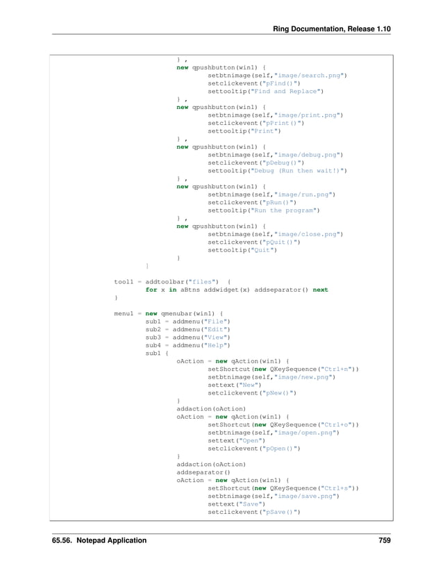 Ring Documentation, Release 1.10 } , new qpushbutton(win1) { setbtnimage(self,"image/search.png") setclickevent("pFind()") settooltip("Find and Replace") } , new qpushbutton(win1) { setbtnimage(self,"image/print.png") setclickevent("pPrint()") settooltip("Print") } , new qpushbutton(win1) { setbtnimage(self,"image/debug.png") setclickevent("pDebug()") settooltip("Debug (Run then wait!)") } , new qpushbutton(win1) { setbtnimage(self,"image/run.png") setclickevent("pRun()") settooltip("Run the program") } , new qpushbutton(win1) { setbtnimage(self,"image/close.png") setclickevent("pQuit()") settooltip("Quit") } ] tool1 = addtoolbar("files") { for x in aBtns addwidget(x) addseparator() next } menu1 = new qmenubar(win1) { sub1 = addmenu("File") sub2 = addmenu("Edit") sub3 = addmenu("View") sub4 = addmenu("Help") sub1 { oAction = new qAction(win1) { setShortcut(new QKeySequence("Ctrl+n")) setbtnimage(self,"image/new.png") settext("New") setclickevent("pNew()") } addaction(oAction) oAction = new qAction(win1) { setShortcut(new QKeySequence("Ctrl+o")) setbtnimage(self,"image/open.png") settext("Open") setclickevent("pOpen()") } addaction(oAction) addseparator() oAction = new qAction(win1) { setShortcut(new QKeySequence("Ctrl+s")) setbtnimage(self,"image/save.png") settext("Save") setclickevent("pSave()") 65.56. Notepad Application 759 