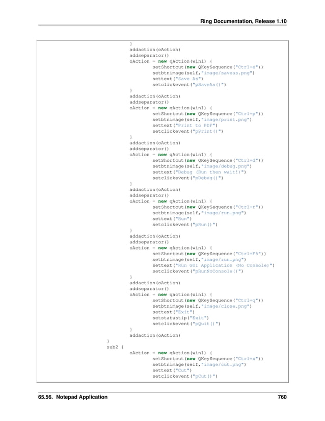 Ring Documentation, Release 1.10 } addaction(oAction) addseparator() oAction = new qAction(win1) { setShortcut(new QKeySequence("Ctrl+e")) setbtnimage(self,"image/saveas.png") settext("Save As") setclickevent("pSaveAs()") } addaction(oAction) addseparator() oAction = new qAction(win1) { setShortcut(new QKeySequence("Ctrl+p")) setbtnimage(self,"image/print.png") settext("Print to PDF") setclickevent("pPrint()") } addaction(oAction) addseparator() oAction = new qAction(win1) { setShortcut(new QKeySequence("Ctrl+d")) setbtnimage(self,"image/debug.png") settext("Debug (Run then wait!)") setclickevent("pDebug()") } addaction(oAction) addseparator() oAction = new qAction(win1) { setShortcut(new QKeySequence("Ctrl+r")) setbtnimage(self,"image/run.png") settext("Run") setclickevent("pRun()") } addaction(oAction) addseparator() oAction = new qAction(win1) { setShortcut(new QKeySequence("Ctrl+F5")) setbtnimage(self,"image/run.png") settext("Run GUI Application (No Console)") setclickevent("pRunNoConsole()") } addaction(oAction) addseparator() oAction = new qaction(win1) { setShortcut(new QKeySequence("Ctrl+q")) setbtnimage(self,"image/close.png") settext("Exit") setstatustip("Exit") setclickevent("pQuit()") } addaction(oAction) } sub2 { oAction = new qAction(win1) { setShortcut(new QKeySequence("Ctrl+x")) setbtnimage(self,"image/cut.png") settext("Cut") setclickevent("pCut()") 65.56. Notepad Application 760 