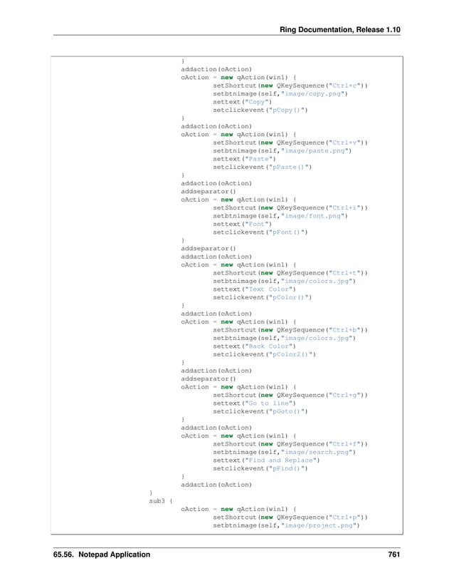 Ring Documentation, Release 1.10 } addaction(oAction) oAction = new qAction(win1) { setShortcut(new QKeySequence("Ctrl+c")) setbtnimage(self,"image/copy.png") settext("Copy") setclickevent("pCopy()") } addaction(oAction) oAction = new qAction(win1) { setShortcut(new QKeySequence("Ctrl+v")) setbtnimage(self,"image/paste.png") settext("Paste") setclickevent("pPaste()") } addaction(oAction) addseparator() oAction = new qAction(win1) { setShortcut(new QKeySequence("Ctrl+i")) setbtnimage(self,"image/font.png") settext("Font") setclickevent("pFont()") } addseparator() addaction(oAction) oAction = new qAction(win1) { setShortcut(new QKeySequence("Ctrl+t")) setbtnimage(self,"image/colors.jpg") settext("Text Color") setclickevent("pColor()") } addaction(oAction) oAction = new qAction(win1) { setShortcut(new QKeySequence("Ctrl+b")) setbtnimage(self,"image/colors.jpg") settext("Back Color") setclickevent("pColor2()") } addaction(oAction) addseparator() oAction = new qAction(win1) { setShortcut(new QKeySequence("Ctrl+g")) settext("Go to line") setclickevent("pGoto()") } addaction(oAction) oAction = new qAction(win1) { setShortcut(new QKeySequence("Ctrl+f")) setbtnimage(self,"image/search.png") settext("Find and Replace") setclickevent("pFind()") } addaction(oAction) } sub3 { oAction = new qAction(win1) { setShortcut(new QKeySequence("Ctrl+p")) setbtnimage(self,"image/project.png") 65.56. Notepad Application 761 
